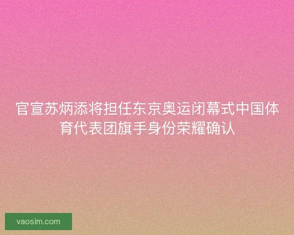 官宣苏炳添将担任东京奥运闭幕式中国体育代表团旗手身份荣耀确认