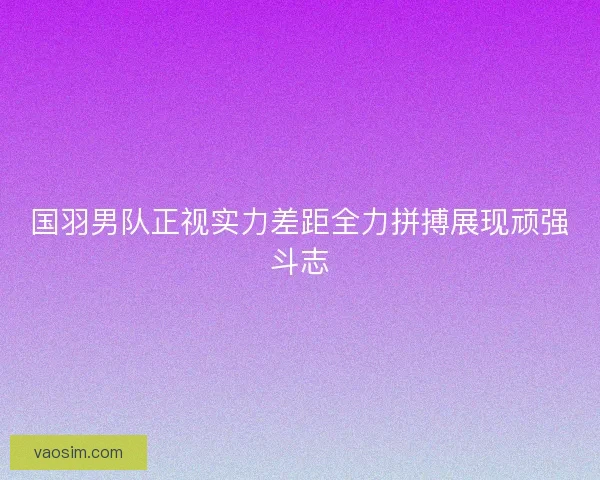 国羽男队正视实力差距全力拼搏展现顽强斗志