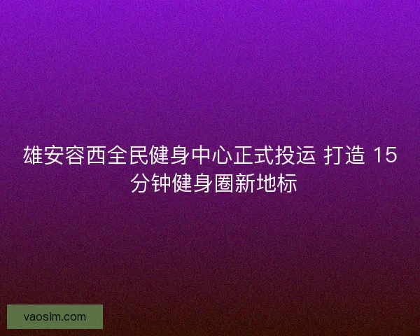 雄安容西全民健身中心正式投运 打造 15 分钟健身圈新地标