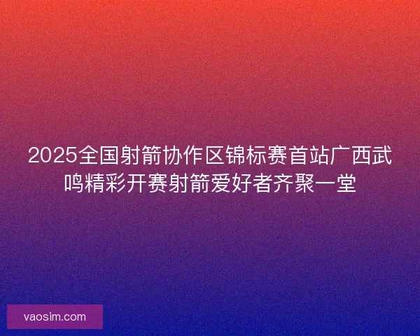 2025全国射箭协作区锦标赛首站广西武鸣精彩开赛射箭爱好者齐聚一堂