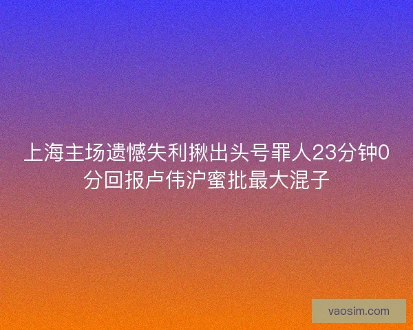 上海主场遗憾失利揪出头号罪人23分钟0分回报卢伟沪蜜批最大混子