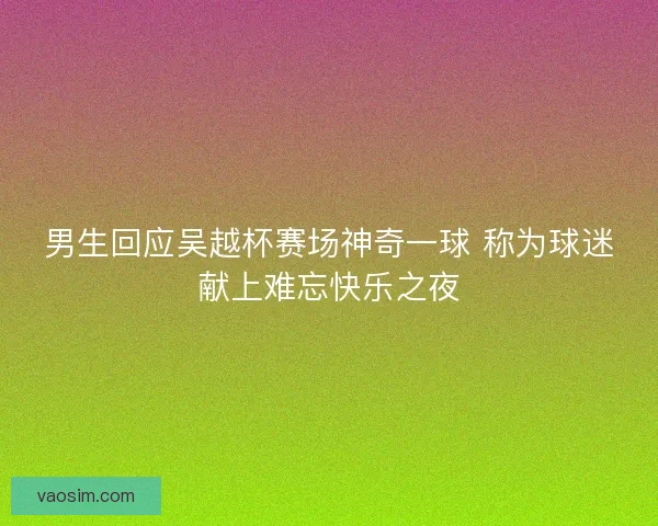 男生回应吴越杯赛场神奇一球 称为球迷献上难忘快乐之夜