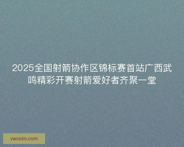 2025全国射箭协作区锦标赛首站广西武鸣精彩开赛射箭爱好者齐聚一堂