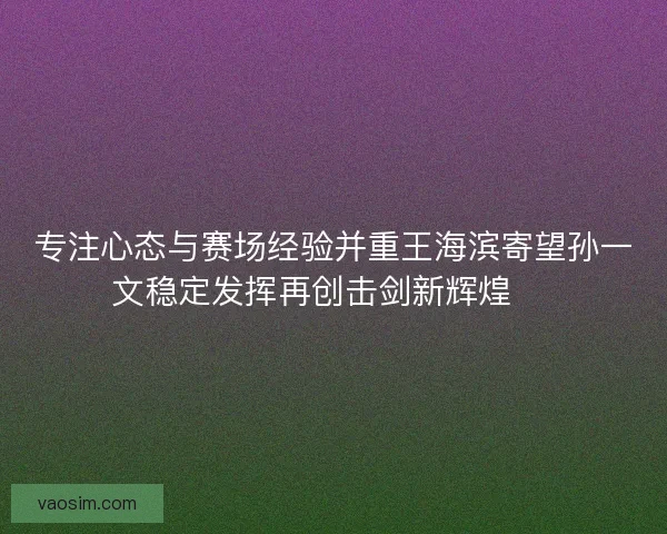 专注心态与赛场经验并重王海滨寄望孙一文稳定发挥再创击剑新辉煌 🏅