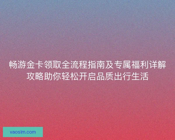 畅游金卡领取全流程指南及专属福利详解攻略助你轻松开启品质出行生活