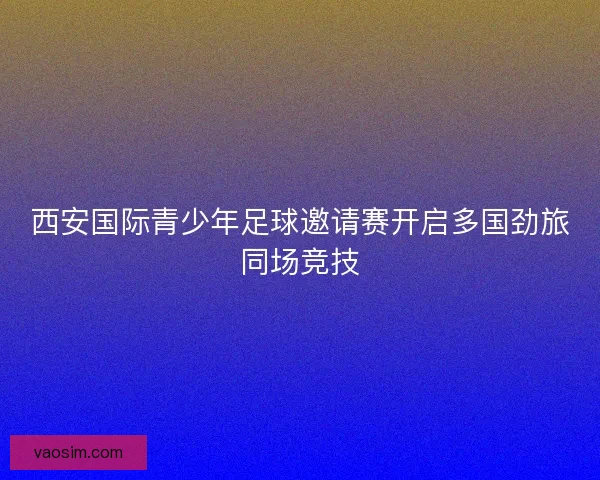 西安国际青少年足球邀请赛开启多国劲旅同场竞技