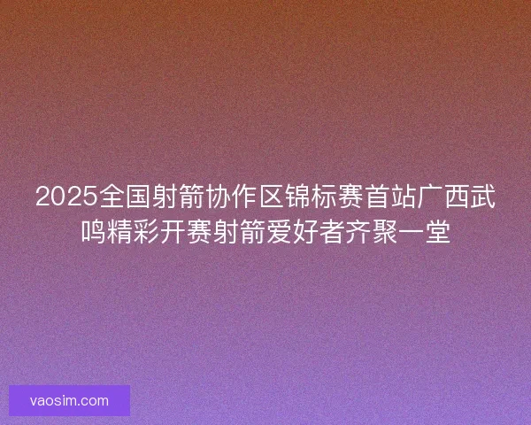 2025全国射箭协作区锦标赛首站广西武鸣精彩开赛射箭爱好者齐聚一堂