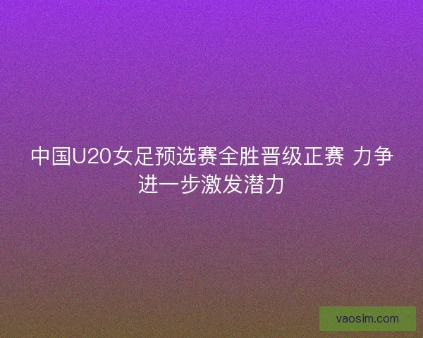 中国U20女足预选赛全胜晋级正赛 力争进一步激发潜力