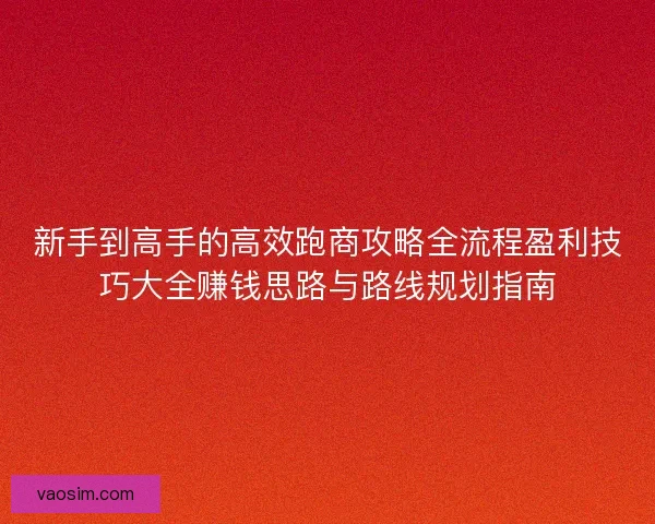 新手到高手的高效跑商攻略全流程盈利技巧大全赚钱思路与路线规划指南