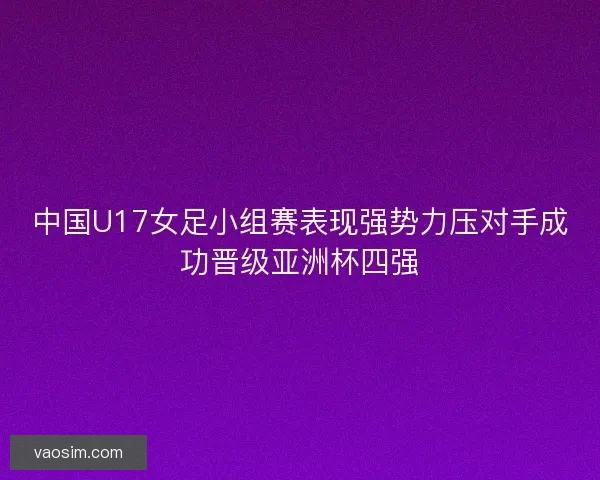 中国U17女足小组赛表现强势力压对手成功晋级亚洲杯四强
