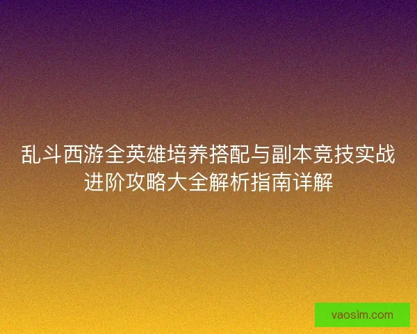 乱斗西游全英雄培养搭配与副本竞技实战进阶攻略大全解析指南详解