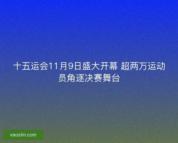 十五运会11月9日盛大开幕 超两万运动员角逐决赛舞台